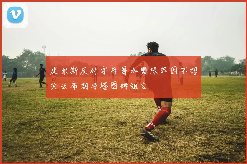 皮尔斯反对字母哥加盟绿军因不想失去布朗与塔图姆组合