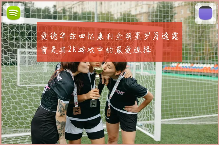 爱德华兹回忆康利全明星岁月透露曾是其2K游戏中的最爱选择