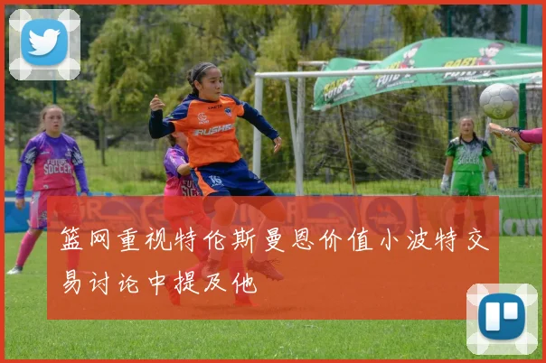 篮网重视特伦斯曼恩价值小波特交易讨论中提及他