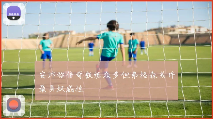 安帅称传奇教练众多但弗格森或许最具权威性