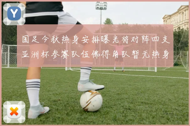 国足今秋热身安排曝光将对阵四支亚洲杯参赛队伍佛得角队暂无热身计划