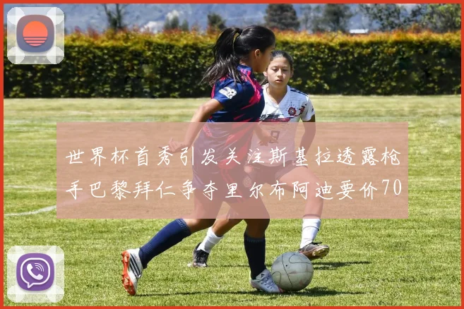 世界杯首秀引发关注斯基拉透露枪手巴黎拜仁争夺里尔布阿迪要价7000万欧
