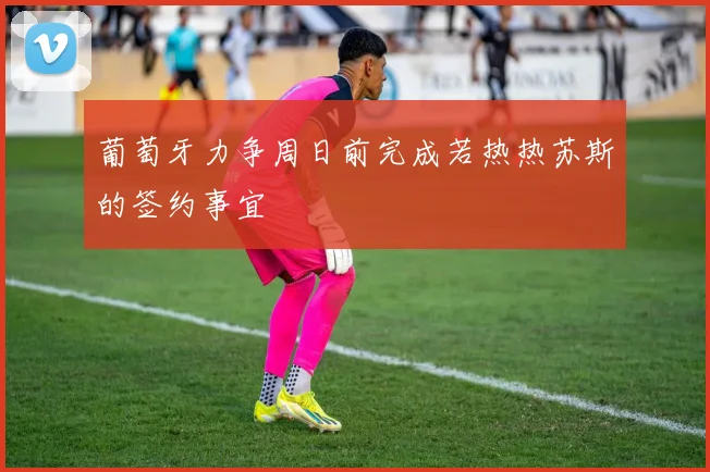 葡萄牙力争周日前完成若热热苏斯的签约事宜