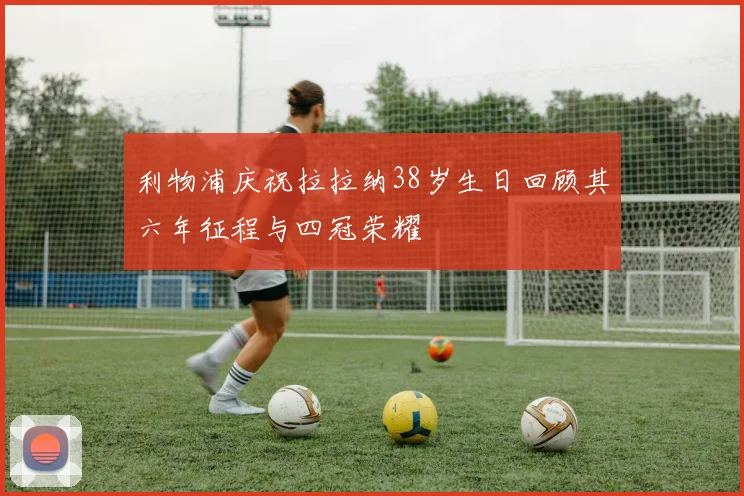 利物浦庆祝拉拉纳38岁生日回顾其六年征程与四冠荣耀