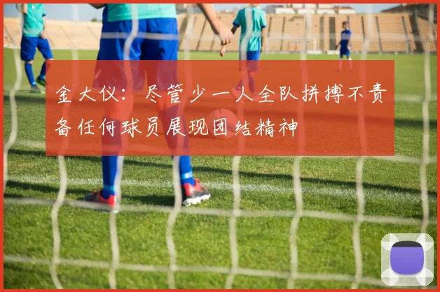 金大仪：尽管少一人全队拼搏不责备任何球员展现团结精神