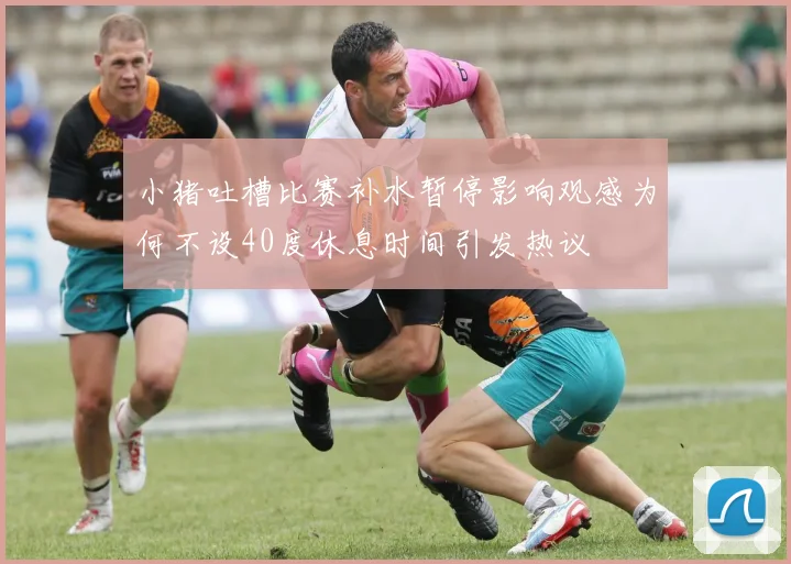 小猪吐槽比赛补水暂停影响观感为何不设40度休息时间引发热议
