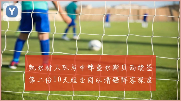 凯尔特人队与中锋查尔斯贝西续签第二份10天短合同以增强阵容深度