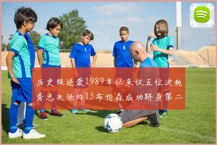 历史级逆袭1989年以来仅五位次轮秀总决场均15布伦森成功跻身第二位