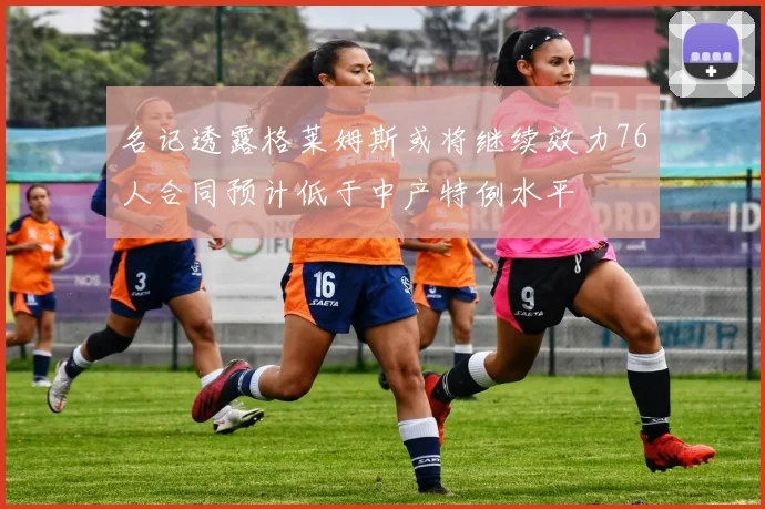 名记透露格莱姆斯或将继续效力76人合同预计低于中产特例水平