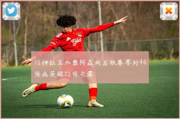 门神拉亚加盟阿森纳后联赛零封46场成英超门将之最