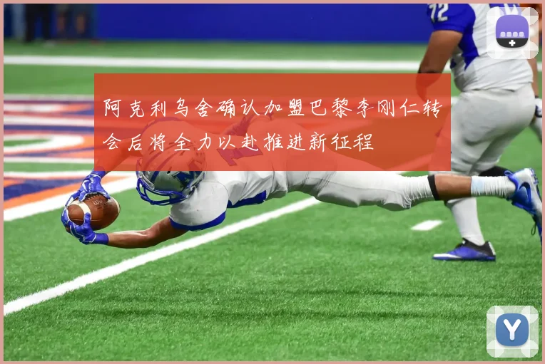 阿克利乌舍确认加盟巴黎李刚仁转会后将全力以赴推进新征程