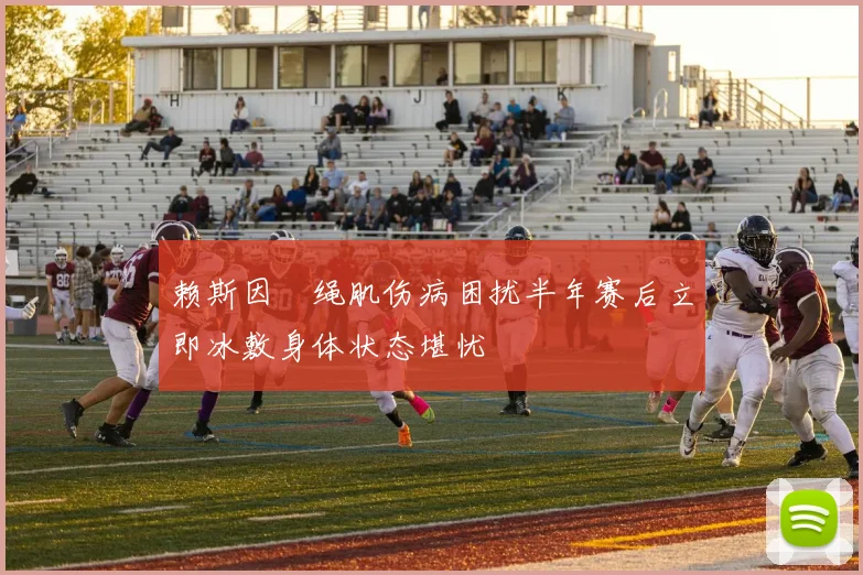 赖斯因腘绳肌伤病困扰半年赛后立即冰敷身体状态堪忧