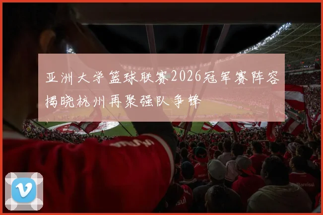 亚洲大学篮球联赛2026冠军赛阵容揭晓杭州再聚强队争锋