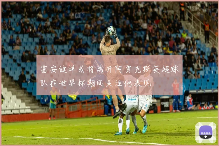 富安健洋或将离开阿贾克斯英超球队在世界杯期间关注他表现