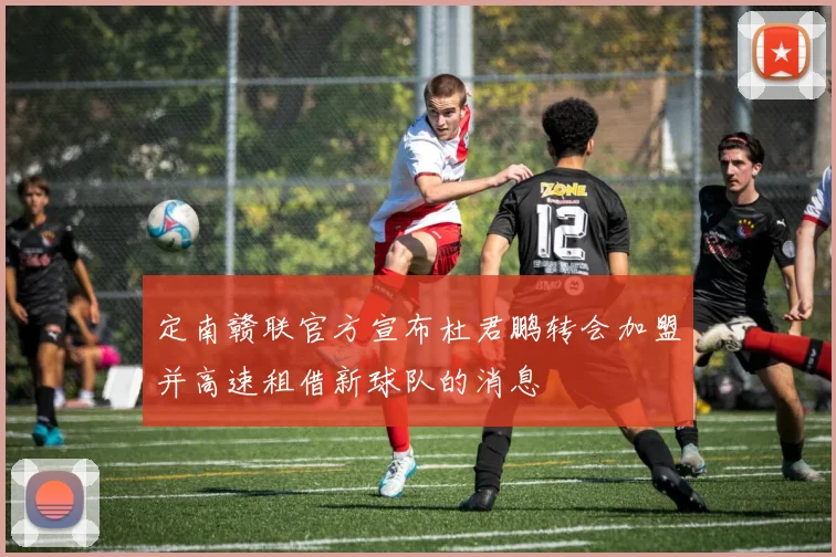 定南赣联官方宣布杜君鹏转会加盟并高速租借新球队的消息