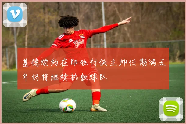 基德续约在即独行侠主帅任期满五年仍将继续执教球队