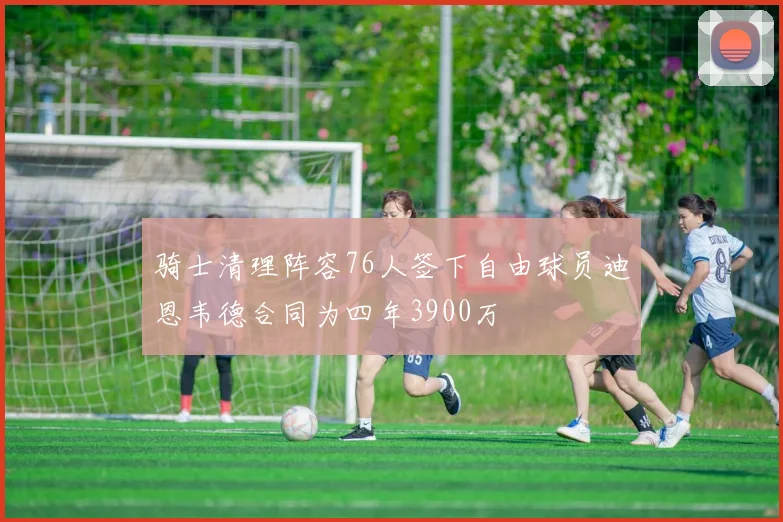 骑士清理阵容76人签下自由球员迪恩韦德合同为四年3900万