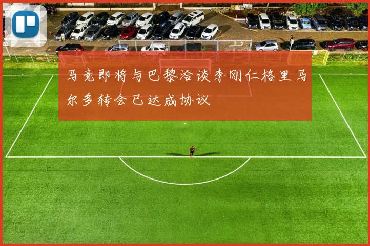 马竞即将与巴黎洽谈李刚仁格里马尔多转会已达成协议