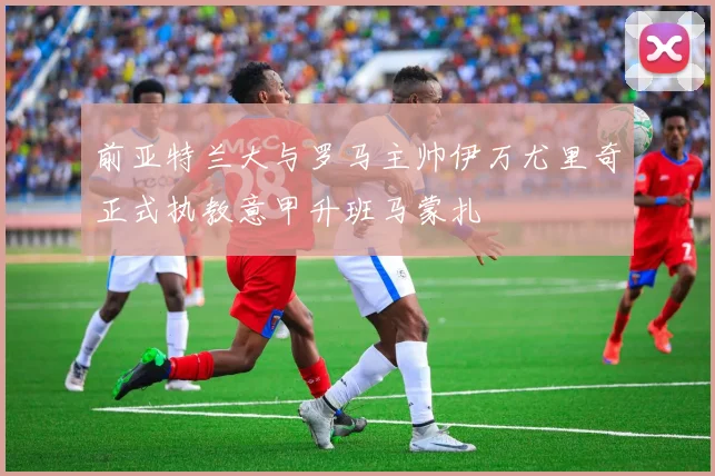 前亚特兰大与罗马主帅伊万尤里奇正式执教意甲升班马蒙扎