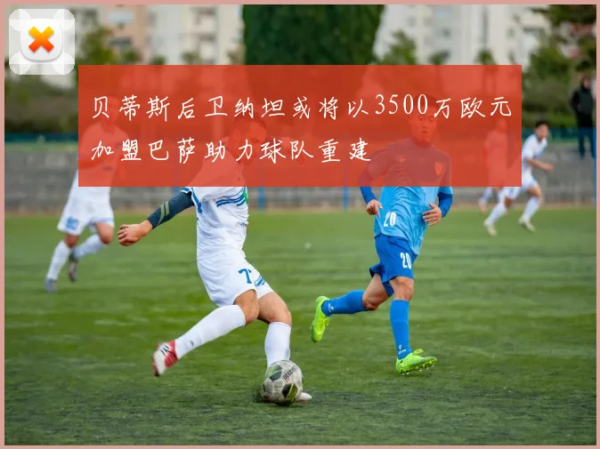 贝蒂斯后卫纳坦或将以3500万欧元加盟巴萨助力球队重建