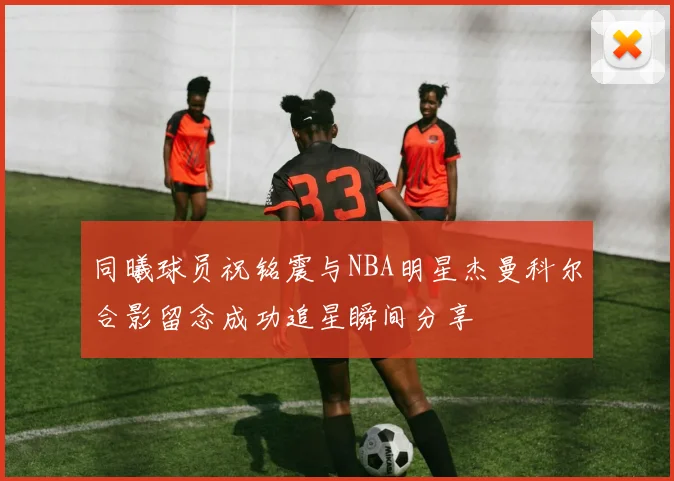 同曦球员祝铭震与NBA明星杰曼科尔合影留念成功追星瞬间分享
