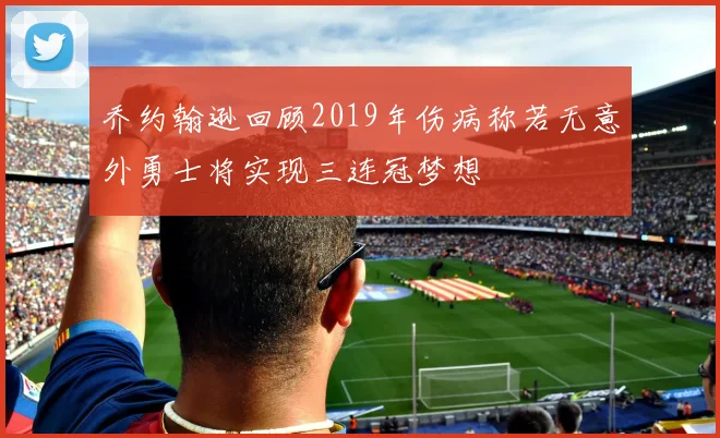 乔约翰逊回顾2019年伤病称若无意外勇士将实现三连冠梦想